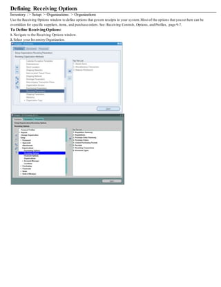 Defining Receiving Options
Inventory : > Setup: > Organizations: > Organizations
Use the Receiving Options window to define options that govern receipts in your system. Most of the options that you set here can be
overridden for specific suppliers, items, and purchase orders. See: Receiving Controls, Options, and Profiles, page 9-7.
To Define Receiving Options:
1. Navigate to the Receiving Options window.
2. Select your Inventory Organization.
 