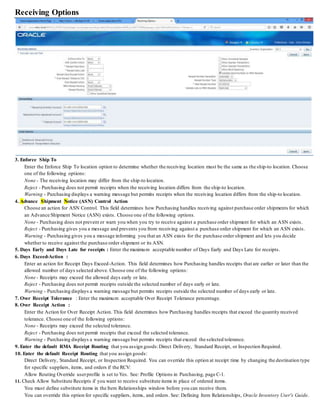 Receiving Options
3. Enforce Ship To
Enter the Enforce Ship To location option to determine whether the receiving location must be the same as the ship-to location. Choose
one of the following options:
None - The receiving location may differ from the ship-to location.
Reject - Purchasing does not permit receipts when the receiving location differs from the ship-to location.
Warning - Purchasing displays a warning message but permits receipts when the receiving location differs from the ship-to location.
4. Advance Shipment Notice (ASN) Control Action
Choose an action for ASN Control. This field determines how Purchasing handles receiving against purchase order shipments for which
an Advance Shipment Notice (ASN) exists. Choose one of the following options.
None - Purchasing does not prevent or warn you when you try to receive against a purchase order shipment for which an ASN exists.
Reject - Purchasing gives you a message and prevents you from receiving against a purchase order shipment for which an ASN exists.
Warning - Purchasing gives you a message informing you that an ASN exists for the purchase order shipment and lets you decide
whether to receive against the purchase order shipment or its ASN.
5. Days Early and Days Late for receipts : Enter the maximum acceptable number of Days Early and Days Late for receipts.
6. Days Exceed-Action :
Enter an action for Receipt Days Exceed-Action. This field determines how Purchasing handles receipts that are earlier or later than the
allowed number of days selected above. Choose one of the following options:
None - Receipts may exceed the allowed days early or late.
Reject - Purchasing does not permit receipts outside the selected number of days early or late.
Warning - Purchasing displays a warning message but permits receipts outside the selected number of days early or late.
7. Over Receipt Tolerance : Enter the maximum acceptable Over Receipt Tolerance percentage.
8. Over Receipt Action :
Enter the Action for Over Receipt Action. This field determines how Purchasing handles receipts that exceed the quantity received
tolerance. Choose one of the following options:
None - Receipts may exceed the selected tolerance.
Reject - Purchasing does not permit receipts that exceed the selected tolerance.
Warning - Purchasing displays a warning message but permits receipts that exceed the selected tolerance.
9. Enter the default RMA Receipt Routing that you assign goods:Direct Delivery, Standard Receipt, or Inspection Required.
10. Enter the default Receipt Routing that you assign goods:
Direct Delivery, Standard Receipt, or Inspection Required. You can override this option at receipt time by changing the destination type
for specific suppliers, items, and orders if the RCV:
Allow Routing Override userprofile is set to Yes. See: Profile Options in Purchasing, page C-1.
11. Check Allow Substitute Receipts if you want to receive substitute items in place of ordered items.
You must define substitute items in the Item Relationships window before you can receive them.
You can override this option for specific suppliers, items, and orders. See: Defining Item Relationships, Oracle Inventory User's Guide.
 