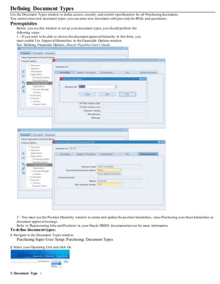 Defining Document Types
Use the Document Types window to define access,security, and control specifications for all Purchasing documents.
You cannot enter new document types; you can enter new document subtypes only for RFQs and quotations.
Prerequisites
Before you use this window to set up yourdocument types,you should perform the
following steps:
1 - If you want to be able to choose the document approval hierarchy in this form, you
must enable Use ApprovalHierarchies in the Financials Options window.
See: Defining Financials Options, Oracle PayablesUser's Guide.
2 - You must use the Position Hierarchy window to create and update the position hierarchies, since Purchasing uses these hierarchies as
document approval routings.
Refer to 'Representing Jobs and Positions' in your Oracle HRMS documentation set for more information
To define document types:
1. Navigate to the Document Types window.
Purchasing Super User:Setup: Purchasing: Document Types
2. Select your Operating Unit and click Go
3. Document Type :
 