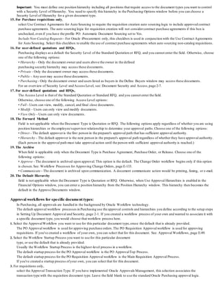 Important: You must define one position hierarchy including all positions that require access to the document types you want to control
with a Security Level of Hierarchy. You need to specify this hierarchy in the Purchasing Options window before you can choose a
Security Level of Hierarchy for a given document type.
15. For Purchase requisitions only,
select Use Contract Agreements for Auto Sourcing to require the requisition creation auto sourcing logic to include approved contract
purchase agreements. The auto sourcing logic for requisition creation will not considercontract purchase agreements if this box is
unchecked, even if you have the profile PO: Automatic Document Sourcing set to Yes.
Include Non-Catalog Requests - For Oracle iProcurement only, this checkbox is used in conjunction with the Use Contract Agreements
for Auto Sourcing. Select this checkbox to enable the use of contract purchase agreements when auto sourcing non-catalog requisitions.
16. For user-defined quotations and RFQs,
Purchasing displays as a default the Security Level of the Standard Quotation or RFQ, and you cannot enter the field. Otherwise, choose
one of the following options:
• Hierarchy - Only the document owner and users above the owner in the defined
purchasing security hierarchy may access these documents.
• Private - Only the document owner may access these documents.
• Public - Any user may access these documents.
• Purchasing - Only the document owner and users listed as buyers in the Define Buyers window may access these documents.
For an overview of Security Level and Access Level, see: Document Security and Access,page 2-7.
17. For user-defined quotations and RFQs,
The Access Level is that of the Standard Quotation or Standard RFQ, and you cannot enter the field.
Otherwise, choose one of the following Access Level options:
• Full - Users can view, modify, cancel, and final close documents.
• Modify - Users can only view and modify documents.
• View Only - Users can only view documents.
18. The Forward Method
Field is not applicable when the Document Type is Quotation or RFQ. The following options apply regardless of whether you are using
position hierarchies or the employee/supervisor relationship to determine your approval paths.Choose one of the following options:
• Direct - The default approveris the first person in the preparer's approval path that has sufficient approval authority.
• Hierarchy - The default approver is the next person in the preparer's approval path regardless of whether they have approval authority.
(Each person in the approval path must take approval action until the person with sufficient approval authority is reached.)
19. The Archive
When field is applicable only when the Document Type is Purchase Agreement, Purchase Order, or Release. Choose one of the
following options:
• Approve - The document is archived upon approval. This option is the default. The Change Order workflow begins only if this option
is chosen.See: Workflow Processes for Approving Change Orders, page E-133.
• Communicate - The document is archived upon communication. A document communicate action would be printing, faxing, or e-mail.
20. The Default Hierarchy
field is not applicable when the Document Type is Quotation or RFQ. Otherwise, when Use Approval Hierarchies is enabled in the
Financial Options window, you can enter a position hierarchy from the Position Hierarchy window. This hierarchy then becomes the
default in the Approve Documents window.
Approval workflows for specific document types:
In Purchasing, all approvals are handled in the background by Oracle Workflow technology.
The default approval workflow processes in Purchasing use the approval controls and hierarchies you define according to the setup steps
in Setting Up Document Approval and Security, page 2-1. If you created a workflow process of your own and wanted to associate it with
a specific document type, you would choose that workflow process here.
1. Select the ApprovalWorkflow you want to use for this particular document type,oruse the default that is already provided.
The PO Approval workflow is used for approving purchase orders.The PO Requisition Approvalworkflow is used for approving
requisitions. If you've created a workflow of your own, you can select that for this document. See: Approval Workflows, page E-89.
2. Select the Workflow Startup Process you want to use for this particular document
type, or use the default that is already provided.
Usually the Workflow Startup Process is the highest-level process in a workflow.
The default startup process for the PO Approval workflow is the PO ApprovalTop Process.
The default startup process for the PO Requisition Approval workflow is the Main Requisition Approval Process.
If you've created a startup process ofyour own, you can select that for this document.
3. For requisitions only,
select the Approval Transaction Type. If you have implemented Oracle Approvals Management, this selection associates the
transaction type with the requisition document type. Leave the field blank to use the standard Oracle Purchasing approval logic.
 