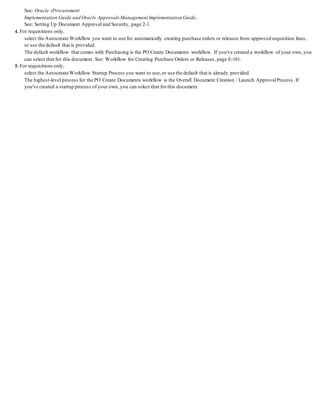 See: Oracle iProcurement
Implementation Guide and Oracle ApprovalsManagement Implementation Guide.
See: Setting Up Document Approval and Security, page 2-1.
4. For requisitions only,
select the Autocreate Workflow you want to use for automatically creating purchase orders or releases from approved requisition lines,
or use the default that is provided.
The default workflow that comes with Purchasing is the PO Create Documents workflow. If you've created a workflow of your own, you
can select that for this document. See: Workflow for Creating Purchase Orders or Releases, page E-161.
5. For requisitions only,
select the Autocreate Workflow Startup Process you want to use,or use the default that is already provided.
The highest-level process for the PO Create Documents workflow is the Overall Document Creation / Launch ApprovalProcess. If
you've created a startup process of your own, you can select that for this document.
 