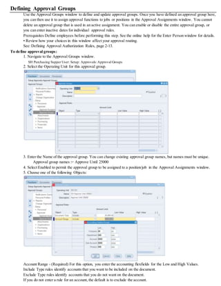 Defining Approval Groups
Use the Approval Groups window to define and update approval groups. Once you have defined an approval group here,
you can then use it to assign approval functions to jobs or positions in the Approval Assignments window. You cannot
delete an approval group that is used in an active assignment. You can enable or disable the entire approval group, or
you can enter inactive dates for individual approval rules.
Prerequisites Define employees before performing this step. See the online help for the Enter Person window for details.
• Review how your choices in this window affect your approval routing.
See: Defining Approval Authorization Rules, page 2-13.
To define approval groups:
1. Navigate to the Approval Groups window.
SH Purchasing Supper User: Setup: Approvals:Approval Groups
2. Select the Operating Unit for this approval group.
3. Enter the Name of the approval group. You can change existing approval group names, but names must be unique.
Approval group names := Approve Until 25000
4. Select Enabled to permit the approval group to be assigned to a position/job in the Approval Assignments window.
5. Choose one of the following Objects:
Account Range - (Required) For this option, you enter the accounting flexfields for the Low and High Values.
Include Type rules identify accounts that you want to be included on the document.
Exclude Type rules identify accounts that you do not want on the document.
If you do not enter a rule for an account, the default is to exclude the account.
 