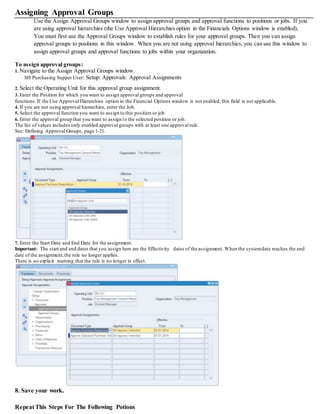 Assigning Approval Groups
Use the Assign Approval Groups window to assign approval groups and approval functions to positions or jobs. If you
are using approval hierarchies (the Use Approval Hierarchies option in the Financials Options window is enabled),
You must first use the Approval Groups window to establish rules for your approval groups. Then you can assign
approval groups to positions in this window. When you are not using approval hierarchies, you can use this window to
assign approval groups and approval functions to jobs within your organization.
To assign approval groups:
1. Navigate to the Assign Approval Groups window.
SH Purchasing Supper User: Setup: Approvals: Approval Assignments
2. Select the Operating Unit for this approval group assignment.
3. Enter the Position for which you want to assign approval groups and approval
functions.If the Use Approval Hierarchies option in the Financial Options window is not enabled, this field is not applicable.
4. If you are not using approval hierarchies, enter the Job.
5. Select the approval function you want to assign to this position or job.
6. Enter the approval group that you want to assign to the selected position or job.
The list of values includes only enabled approval groups with at least one approval rule.
See: Defining Approval Groups, page 1-21.
7. Enter the Start Date and End Date for the assignment.
Important: The start and end dates that you assign here are the Effectivity dates of the assignment. When the systemdate reaches the end
date of the assignment,the rule no longer applies.
There is no explicit warning that the rule is no longer in effect.
8. Save your work.
Repeat This Steps For The Following Potions
 
