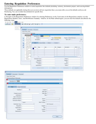Entering Requisition Preferences
Use the Requisition Preferences window to enter requisition line defaults (including currency, destination,project, and sourcing default
information).
These defaults are applicable during this user session to all new requisition lines you create after you set the defaults until you exit
Purchasing. You can override these defaults for specific lines.
To enter main preferences:
1. Navigate to the Requisitions Preferences window by selecting Preferences on the Tools menu in the Requisitions window or in the
Requisitions Headers, Lines, and Distributions Summary windows. In the Main tabbed region, you can enter the defaults described in the
following steps.
 