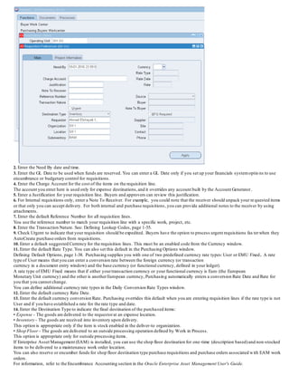 2. Enter the Need By date and time.
3. Enter the GL Date to be used when funds are reserved. You can enter a GL Date only if you set up your financials systemoptions to use
encumbrance or budgetary control for requisitions.
4. Enter the Charge Account for the cost of the items on the requisition line.
The account you enter here is used only for expense destinations,and it overrides any account built b y the Account Generator.
5. Enter a Justification for your requisition line. Buyers and approvers can review this justification.
6. For Internal requisitions only, enter a Note To Receiver. For example, you could note that the receiver should unpack your requested items
or that only you can accept delivery. For both internal and purchase requisitions, you can provide additional notes to the re ceiver by using
attachments.
7. Enter the default Reference Number for all requisition lines.
You use the reference number to match your requisition line with a specific work, project, etc.
8. Enter the Transaction Nature. See: Defining Lookup Codes, page 1-55.
9. Check Urgent to indicate that your requisition should be expedited. Buyers have the option to process urgent requisitions fasterwhen they
AutoCreate purchase orders from requisitions.
10. Enter a default suggested Currency for the requisition lines. This must be an enabled code from the Currency window.
11. Enter the default Rate Type. You can also set this default in the Purchasing Options window.
Defining Default Options, page 1-38. Purchasing supplies you with one of two predefined currency rate types:User or EMU Fixed. A rate
type of User means that you can enter a conversion rate between the foreign currency (or transaction
currency in a document entry window) and the base currency (or functional currency, defined in your ledger).
A rate type of EMU Fixed means that if either yourtransaction currency or your functional currency is Euro (the European
Monetary Unit currency) and the other is anotherEuropean currency, Purchasing automatically enters a conversion Rate Date and Rate for
you that you cannot change.
You can define additional currency rate types in the Daily Conversion Rate Types window.
12. Enter the default currency Rate Date.
13. Enter the default currency conversion Rate. Purchasing overrides this default when you are entering requisition lines if the rate type is not
User and if you have established a rate for the rate type and date.
14. Enter the Destination Type to indicate the final destination of the purchased items:
• Expense - The goods are delivered to the requestorat an expense location.
• Inventory - The goods are received into inventory upon delivery.
This option is appropriate only if the item is stock enabled in the deliver-to organization.
• Shop Floor - The goods are delivered to an outside processing operation defined by Work in Process.
This option is appropriate only for outside processing items.
If Enterprise Asset Management (EAM) is installed, you can use the shop floor destination for one-time (description based)and non-stocked
items to be delivered to a maintenance work order location.
You can also reserve or encumber funds for shop floor destination type purchase requisitions and purchase orders associated with EAM work
orders.
For information, refer to the Encumbrance Accounting section in the Oracle Enterprise Asset Management User's Guide.
 
