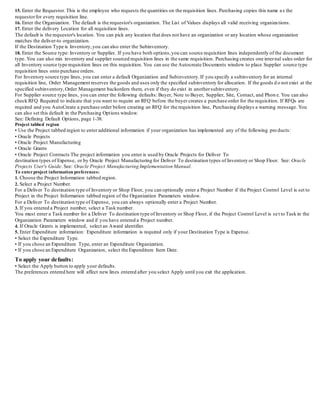 15. Enter the Requestor. This is the employee who requests the quantities on the requisition lines. Purchasing copies this name as the
requestorfor every requisition line.
16. Enter the Organization. The default is the requestor's organization. The List of Values displays all valid receiving organizations.
17. Enter the delivery Location for all requisition lines.
The default is the requestor's location. You can pick any location that does not have an organization or any location whose o rganization
matches the deliver-to organization.
If the Destination Type is Inventory,you can also enter the Subinventory.
18. Enter the Source type: Inventory or Supplier. If you have both options,you can source requisition lines independently of the document
type. You can also mix inventory and supplier sourced requisition lines in the same requisition. Purchasing creates one internal sales order for
all Inventory source type requisition lines on this requisition. You can use the Autocreate Documents window to place Supplie r source type
requisition lines onto purchase orders.
For Inventory source type lines, you can enter a default Organization and Subinventory.If you specify a subinventory for an internal
requisition line, Order Management reserves the goods and uses only the specified subinventory for allocation. If the goods d o not exist at the
specified subinventory,Order Management backorders them, even if they do exist in anothersubinventory.
For Supplier source type lines, you can enter the following defaults: Buyer, Note to Buyer, Supplier, Site, Contact, and Phon e. You can also
check RFQ Required to indicate that you want to require an RFQ before the buyer creates a purchase order for the requisition. If RFQs are
required and you AutoCreate a purchase order before creating an RFQ for the requisition line, Purchasing displays a warnin g message. You
can also set this default in the Purchasing Options window.
See: Defining Default Options, page 1-38.
Project tabbed region
• Use the Project tabbed region to enter additional information if your organization has implemented any of the follo wing products:
• Oracle Projects
• Oracle Project Manufacturing
• Oracle Grants
• Oracle Project Contracts The project information you enter is used by Oracle Projects for Deliver To
destination types of Expense, or by Oracle Project Manufacturing for Deliver To destination types of Inventory or Shop Floor. See: Oracle
Projects User's Guide. See: Oracle Project Manufacturing Implementation Manual.
To enterproject information preferences:
1. Choose the Project Information tabbed region.
2. Select a Project Number.
For a Deliver To destination type of Inventory or Shop Floor, you can optionally enter a Project Number if the Project Contro l Level is set to
Project in the Project Information tabbed region of the Organization Parameters window.
For a Deliver To destination type of Expense, you can always optionally enter a Project Number.
3. If you entered a Project number, select a Task number.
You must enter a Task number for a Deliver To destination type of Inventory or Shop Floor, if the Project Control Level is set to Task in the
Organization Parameters window and if you have entered a Project number.
4. If Oracle Grants is implemented, select an Award identifier.
5. Enter Expenditure information: Expenditure information is required only if your Destination Type is Expense.
• Select the Expenditure Type.
• If you chose an Expenditure Type, enter an Expenditure Organization.
• If you chose an Expenditure Organization, select the Expenditure Item Date.
To apply your defaults:
• Select the Apply button to apply your defaults.
The preferences entered here will affect new lines entered after you select Apply until you exit the application.
 