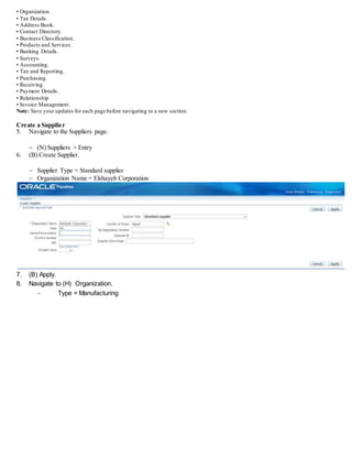 • Organization.
• Tax Details.
• Address Book.
• Contact Directory.
• Business Classification.
• Products and Services.
• Banking Details.
• Surveys.
• Accounting.
• Tax and Reporting.
• Purchasing.
• Receiving.
• Payment Details.
• Relationship
• Invoice Management.
Note: Save your updates for each page before navigating to a new section.
Create a Supplier
5. Navigate to the Suppliers page.
 (N) Suppliers > Entry
6. (B) Create Supplier.
 Supplier Type = Standard supplier
 Organization Name = Elshayeb Corporation
7. (B) Apply.
8. Navigate to (H) Organization.
 Type = Manufacturing
 