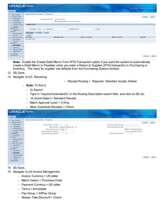 Note: Enable the Create Debit Memo From RTS Transaction option if you want the system to automatically
create a Debit Memo in Payables when you enter a Return to Supplier (RTS) transaction in Purchasing or
Inventory. The value for supplier site defaults from the Purchasing Options window.
12. (B) Save.
13. Navigate to (H) Receiving.
 Receipt Routing = Requires: Standard receipt, Deliver
 Note: To find it:
 (I) Search
 Type in “requires%standard%” in the Routing Description search field, and click on (B) Go.
 (I) Quick Select = Standard Receipt
 Match Approval Level = 3-Way
 Allow Substitute Receipts = Check
14. (B) Save.
15. Navigate to (H) Invoice Management.
 Invoice Currency = US dollar
 Match Option = Purchase Order
 Payment Currency = US dollar
 Terms = Immediate
 Pay Group = XXPay Group
 Always Take Discount = Check
 
