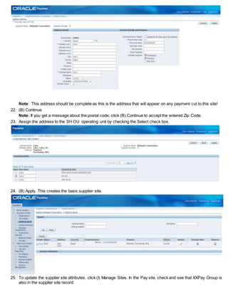 Note: This address should be complete as this is the address that will appear on any payment cut to this site!
22. (B) Continue
Note: If you get a message about the postal code, click (B) Continue to accept the entered Zip Code.
23. Assign the address to the SH OU operating unit by checking the Select check box.
24. (B) Apply. This creates the basic supplier site.
25. To update the supplier site attributes, click (I) Manage Sites. In the Pay site, check and see that XXPay Group is
also in the supplier site record.
 