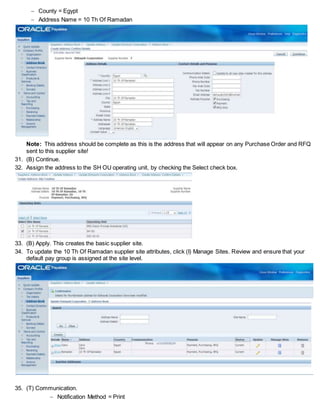  County = Egypt
 Address Name = 10 Th Of Ramadan
Note: This address should be complete as this is the address that will appear on any Purchase Order and RFQ
sent to this supplier site!
31. (B) Continue.
32. Assign the address to the SH OU operating unit, by checking the Select check box.
33. (B) Apply. This creates the basic supplier site.
34. To update the 10 Th Of Ramadan supplier site attributes, click (I) Manage Sites. Review and ensure that your
default pay group is assigned at the site level.
35. (T) Communication.
 Notification Method = Print
 