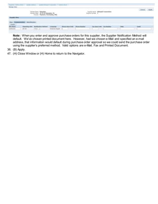 Note: When you enter and approve purchase orders for this supplier, the Supplier Notification Method will
default. We’ve chosen printed document here. However, had we chosen e-Mail and specified an e-mail
address, that information would default during purchase order approval so we could send the purchase order
using the supplier’s preferred method. Valid options are e-Mail, Fax and Printed Document.
36. (B) Apply.
47. (H) Close Window or (H) Home to return to the Navigator.
 