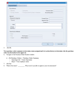 5. (B) OK
Viewpurchase order summary to determine status assigned and viewaction history to determine who the purchase
order was forwarded to for approval.
6. Navigate to the Purchase Order Headers window
 (N) Purchase Orders > Purchase Order Summary
 Operating Unit = Vision Operations
 Buyer = Your employee name
7. (B) Find
8. What is the status? _________ Why weren’t you able to approve your own document?
 