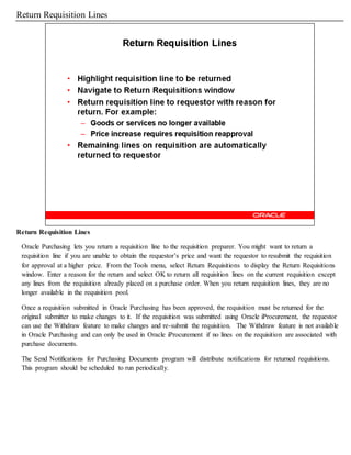 Return Requisition Lines
Return Requisition Lines
Oracle Purchasing lets you return a requisition line to the requisition preparer. You might want to return a
requisition line if you are unable to obtain the requestor’s price and want the requestor to resubmit the requisition
for approval at a higher price. From the Tools menu, select Return Requisitions to display the Return Requisitions
window. Enter a reason for the return and select OK to return all requisition lines on the current requisition except
any lines from the requisition already placed on a purchase order. When you return requisition lines, they are no
longer available in the requisition pool.
Once a requisition submitted in Oracle Purchasing has been approved, the requisition must be returned for the
original submitter to make changes to it. If the requisition was submitted using Oracle iProcurement, the requestor
can use the Withdraw feature to make changes and re-submit the requisition. The Withdraw feature is not available
in Oracle Purchasing and can only be used in Oracle iProcurement if no lines on the requisition are associated with
purchase documents.
The Send Notifications for Purchasing Documents program will distribute notifications for returned requisitions.
This program should be scheduled to run periodically.
 
