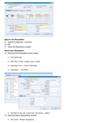 Approve the Requisition
9. Submit for Approval = Checked
10. OK
11. Close the Requisitions window.
Return your Requisition
12. Open the Find Requisition Lines window:
 (N) AutoCreate
 (B) Clear to clear existing query criteria.
 Operating Unit = Vision Operations
 Requisition = 20140014
 (B) Find to open the AutoCreate Documents window.
13. Open the Return Requisitions window
 (M) Tools > Return Requisition.
 