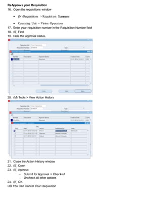 Reapprove your Requisition
16. Open the requisitions window
 (N) Requisitions > Requisition Summary
 Operating Unit = Vision Operations
17. Enter your requisition number in the Requisition Number field
18. (B) Find
19. Note the approval status.
20. (M) Tools > View Action History
21. Close the Action History window
22. (B) Open
23. (B) Approve
 Submit for Approval = Checked
 Uncheck all other options
24. (B) OK
OR You Can Cancel Your Requisition
 