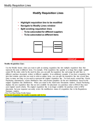 Modify Requisition Lines
Modify Requisition Lines
Use the Modify feature when you want to split an existing requisition line into multiple requisition lines that
represent the same or different items. For example, if the requisition line quantity is so large that a single supplier
cannot fill the entire order by the need-by date, you can split the requisition line and assign the split lines to
different purchase documents written to different suppliers. In an additional example, if you have a requisition line
item that contains parts that you want to order as unique items, you can split the requisition line into several lines.
Enter as many new lines as you need to represent the original requisition line. For each newly created line, Oracle
Purchasing automatically creates distribution lines and prorates quantities for the new distributions based on the
original requisition line distributions. When you return to the AutoCreate Documents window, Oracle Purchasing
displays the new requisition lines that are now available for placement on a purchase order or RFQ if they meet
your original search criteria. The original requisition line is no longer available for purchase order or RFQ
placement, but your requester can easily review the modification status of a requisition line in the Requisitions
Summary window.
- First You Must Define Profile Option
PO: Restrict Requisition line modify to quantity split To Yes
 
