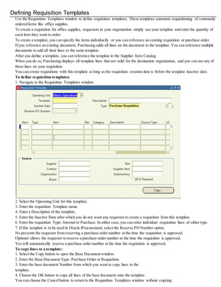 Defining Requisition Templates
Use the Requisition Templates window to define requisition templates. These templates automate requisitioning of commonly
ordered items like office supplies.
To create a requisition for office supplies, requestors in your organization simply use your template and enter the quantity of
each item they want to order.
To create a template, you can specify the items individually or you can reference an existing requisition or purchase order.
If you reference an existing document, Purchasing adds all lines on the document to the template. You can reference multiple
documents to add all their lines to the same template.
After you define a template, you can reference the template in the Supplier Item Catalog.
When you do so, Purchasing displays all template lines that are valid for the destination organization, and you can use any of
these lines on your requisition.
You can create requisitions with this template as long as the requisition creation date is before the template inactive date.
To define requisition templates:
1. Navigate to the Requisition Templates window.
2. Select the Operating Unit for this template.
3. Enter the requisition Template name.
4. Enter a Description of the template.
5. Enter the Inactive Date after which you do not want any requestor to create a requisition from this template.
6. Enter the requisition Type: Internal or Purchase. In either case,you can enter individual requisition lines of either type.
7. If this template is to be used in Oracle iProcurement, select the Reserve PO Number option.
No prevents the requester from reserving a purchase order number at the time the requisition is approved.
Optional allows the requester to reserve a purchase order number at the time the requisition is approved.
Yes will automatically reserve a purchase order number at the time the requisition is approved.
To copy lines to a template:
1. Select the Copy button to open the Base Document window.
2. Enter the Base Document Type: Purchase Order or Requisition.
3. Enter the base document Number from which you want to copy lines to the
template.
4. Choose the OK button to copy all lines of the base document onto the template.
You can choose the Cancelbutton to return to the Requisition Templates window without copying.
 