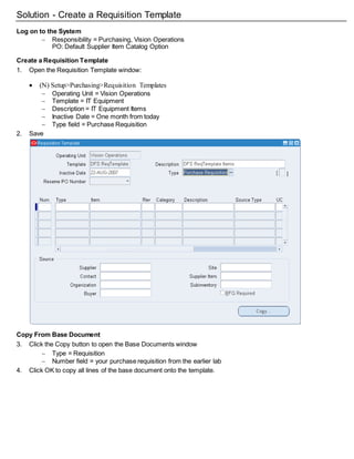 Solution - Create a Requisition Template
Log on to the System
 Responsibility = Purchasing, Vision Operations
PO: Default Supplier Item Catalog Option
Create a Requisition Template
1. Open the Requisition Template window:
 (N) Setup>Purchasing>Requisition Templates
 Operating Unit = Vision Operations
 Template = IT Equipment
 Description = IT Equipment Items
 Inactive Date = One month from today
 Type field = Purchase Requisition
2. Save
Copy From Base Document
3. Click the Copy button to open the Base Documents window
 Type = Requisition
 Number field = your purchase requisition from the earlier lab
4. Click OK to copy all lines of the base document onto the template.
 