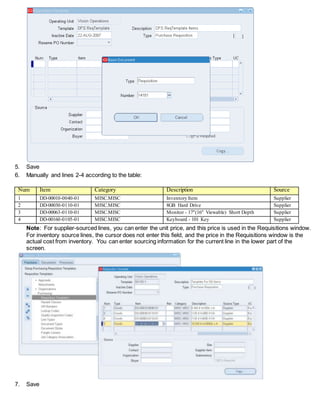 5. Save
6. Manually and lines 2-4 according to the table:
Num Item Category Description Source
1 DD-00010-0040-01 MISC.MISC Inventory Item Supplier
2 DD-00030-0110-01 MISC.MISC 8GB Hard Drive Supplier
3 DD-00063-0110-01 MISC.MISC Monitor - 17"(16" Viewable) Short Depth Supplier
4 DD-00160-0105-01 MISC.MISC Keyboard - 101 Key Supplier
Note: For supplier-sourced lines, you can enter the unit price, and this price is used in the Requisitions window.
For inventory source lines, the cursor does not enter this field, and the price in the Requisitions window is the
actual cost from inventory. You can enter sourcing information for the current line in the lower part of the
screen.
7. Save
 