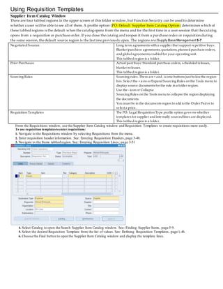 Using Requisition Templates
Supplier Item Catalog Window
There are four tabbed regions in the upper screen of this folder window,but Function Security can be used to determine
whether a user will be able to see all of them.A profile option (PO: Default Supplier Item Catalog Option) determines which of
these tabbed regions is the default when the catalogopens from the menu and for the first time in a user session that thecatalog
opens from a requisition or purchaseorder. If you close thecatalog and reopen it from a purchaseorder or requisition durin g
the same session, thedefault source region is the last one previously open. The regions are:Supply Base Management 5-7
NegotiatedSources Long term agreements with a supplier that support repetitive buys:
Blanket purchase agreements, quotations, plannedpurchaseorders,
andglobalagreements enabledfor your operating unit.
This tabbed region is a folder.
Prior Purchases Actualpast buys: Standardpurchase orders, scheduledreleases,
blanket releases.
This tabbedregion is a folder.
Sourcing Rules Sourcing rules. There are + and - iconic buttons just belowthe region
box. Select the + icon or ExpandSourcing Rules on the Tools menuto
display source documents for the rule in a folder region.
Use the - icon or Collapse
Sourcing Rules on the Tools menuto collapse the region displaying
the documents.
You must be in the documents region to addto the Order Pador to
select a price.
Requisition Templates The PO: LegalRequisition Type profile option governs whether
templates for supplier andinternally sourcedlines are displayed.
This tabbedregion is a folder.
From the Requisitions window, use the Supplier Item Catalog window and Requisition Templates to create requisitions more easily.
To use requisition templatesto enterrequisitions:
1. Navigate to the Requisitions window by selecting Requisitions from the menu.
2. Enter requisition header information. See: Entering Requisition Headers, page 3-48.
3. Navigate to the Items tabbed region. See: Entering Requisition Lines, page 3-51
4. Select Catalog to open the Search Supplier Item Catalog window. See: Finding Supplier Items, page 5-9.
5. Select the desired Requisition Template from the list of values. See: Defining Requisition Templates, page 1-46.
6. Choose the Find button to open the Supplier Item Catalog window and display the template lines.
 