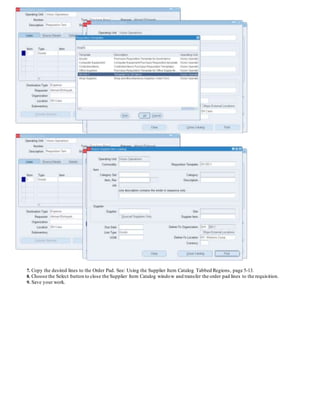 7. Copy the desired lines to the Order Pad. See: Using the Supplier Item Catalog Tabbed Regions, page 5-13.
8. Choose the Select button to close the Supplier Item Catalog window and transfer the order pad lines to the requisition.
9. Save your work.
 