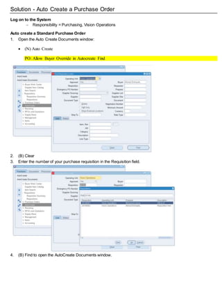 Solution - Auto Create a Purchase Order
Log on to the System
 Responsibility = Purchasing, Vision Operations
Auto create a Standard Purchase Order
1. Open the Auto Create Documents window:
 (N) Auto Create
PO: Allow Buyer Override in Autocreate Find
PO: Display the Autocreated Document
2. (B) Clear
3. Enter the number of your purchase requisition in the Requisition field.
4. (B) Find to open the AutoCreate Documents window.
 