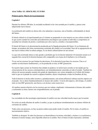 Alvin Toffler: EL SHOCK DEL FUTURO
Primera parte: Muerte de la permanencia
Capítulo l
Durante los últimos 300 años, la sociedad occidental se ha visto azotada por el cambio, y parece estar
adquiriendo nueva fuerza.
La aceleración del cambio no afecta sólo a las industrias o naciones, sino al hombre, enfrentándolo al shock
del futuro.
El shock cultural es el experimentado por el visitante no preparado al verse inmerso en una cultura extraña. Es
lo que ocurre cuando los conocidos procedimientos psicológicos que ayudan al individuo a comportarse en
sociedad son retirados de pronto y sustituidos por otros nuevos, extraños e incomprensibles.
El shock del futuro es la desorientación producida por la llegada prematura del futuro. Es un fenómeno de
tiempo, un producto del ritmo enormemente acelerado del cambio en la sociedad. Nace de la superposición de
una nueva cultura sobre la cultura antigua. Es un shock cultural dentro de uno mismo.
Lo que está ocurriendo ahora es más grande y profundo que la revolución industrial. El momento actual es el
segundo hito crucial de la historia humana sólo comparable con el paso de la barbarie a la civilización.
Ya no son los recursos los que limitan las decisiones. Es la decisión la que hace los recursos. Éste es el
cambio revolucionario fundamental, y se ha producido en ésta, la 800º generación.
En nuestro lapso actual, las fronteras han saltado en pedazos; la red de lazos sociales es tan tupida que las
consecuencias de los sucesos contemporáneos son instantáneamente conocidas en todo el mundo. También los
efectos de sucesos pasados asumen otro grado de importancia; nos vemos atrapados en el rebote del tiempo:
todo lo que en el pasado les ocurrió a algunos hombres, afecta virtualmente a todos los hombres de hoy.
Toda la historia se hecha sobre nosotros y paradójicamente, esta misma diferencia subraya nuestra ruptura con
el pasado. Así se altera fundamentalmente el alcance del cambio. A través del espacio y del tiempo, el cambio
tiene en ésta 800º generación, una fuerza y un alcance como nunca tuvo.
Al cambiar nuestra relación con los recursos que nos rodean, ampliando violentamente el alcance del cambio
y acelerando su ritmo, hemos roto irreparablemente con el pasado.
Capítulo ll
Las sociedades de alta tecnología experimentan el cambio con una velocidad mucho mayor que la normal.
No existe un modo absoluto de medir el cambio, ya que se producen simultáneamente un número infinito de
corrientes de cambio.
Todos estos son procesos, no hay un punto estático para poder medir el cambio. Por lo tanto, el cambio es
necesariamente relativo.
También es desigual. Si todos los procesos se desarrollaran a la misma velocidad, o incluso si se acelerasen y
frenasen el mismo tiempo, sería imposible observar el cambio. Pero el futuro invade el presente a distintas
1
 