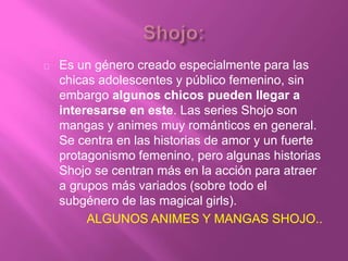 Es un género creado especialmente para las
chicas adolescentes y público femenino, sin
embargo algunos chicos pueden llegar a
interesarse en este. Las series Shojo son
mangas y animes muy románticos en general.
Se centra en las historias de amor y un fuerte
protagonismo femenino, pero algunas historias
Shojo se centran más en la acción para atraer
a grupos más variados (sobre todo el
subgénero de las magical girls).
ALGUNOS ANIMES Y MANGAS SHOJO..
 