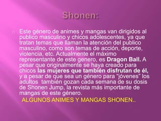 Este género de animes y mangas van dirigidos al
publico masculino y chicos adolescentes, ya que
tratan temas que llaman la atención del publico
masculino, como son temas de acción, deporte,
violencia, etc. Actualmente el máximo
representante de este genero, es Dragon Ball. A
pesar que originalmente se haya creado para
chicos las mujeres que también disfrutan de él,
y a pesar de que sea un género para “jóvenes” los
adultos también gozan cada semana de su dosis
de Shonen Jump, la revista más importante de
mangas de este género.
ALGUNOS ANIMES Y MANGAS SHONEN..
 