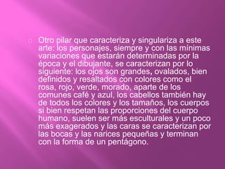 Otro pilar que caracteriza y singulariza a este
arte: los personajes, siempre y con las mínimas
variaciones que estarán determinadas por la
época y el dibujante, se caracterizan por lo
siguiente: los ojos son grandes, ovalados, bien
definidos y resaltados con colores como el
rosa, rojo, verde, morado, aparte de los
comunes café y azul, los cabellos también hay
de todos los colores y los tamaños, los cuerpos
si bien respetan las proporciones del cuerpo
humano, suelen ser más esculturales y un poco
más exagerados y las caras se caracterizan por
las bocas y las narices pequeñas y terminan
con la forma de un pentágono.
 
