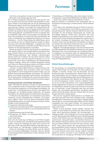 JavaSPEKTRUM 3/201036
Fachthema
Unit-Tests nachzuziehen. Gerade in stressigen Projektphasen
führt diese zum Überspringen der Tests.
Ein in Wicket integriertes Testframework kann genutzt wer-
den, um über Java-Unit-Tests die Browserinteraktion zu simu-
lieren. Hierbei wird der RequestCycle, der die Abarbeitung der
Webrequests kapselt, durch eine testspezifische Implementie-
rung gemockt. Zunächst wird mittels der testspezifischen Be-
füllung des Modells oder mit den Eingabe simulierenden Ope-
rationen die grafische Benutzungsoberfläche in den initialen
Testzustand gebracht. Anschließend wird die zu testende Akti-
on ausgeführt. Dafür stehen Anweisungen zum Submitten der
Form, zum Ausführen von AjaxEvent oder zum Betätigen der
Links zur Verfügung. Ein umfangreiches Potpourri von assert-
Funktionen – von der Überprüfung des Model-Status einzel-
ner Controls bis hin zur Überprüfung der Anzahl von Warn-
hinweisen oder konkreten Meldungen – ermöglicht das Verifi-
zieren des Testergebnisses. Natürlich sind über Mocks auch die
Aufrufe von Servicekomponenten auswertbar.
Bereits ein einfacher Unit-Test, der die Seite bzw. die Kompo-
nente rendert, führt zu einer deutlich effektiveren Webentwick-
lung. Einfache Fehler, wie der Mismatch zwischen Java- und
HTML-Komponentenbaum oder fehlende Lokalisierungen,
können direkt mit Ausführen des Unit-Tests erkannt werden.
Das Redeployment und die manuelle Navigation zur zu tes-
tenden Seite sowie deren Initialisierung mit entsprechenden
Testdaten entfallen. Neben der in Wicket integrierten Lösung
zum Testen der Webanwendung existieren eine Reihe weiterer
Frameworks mit unterschiedlichen Schwerpunkten.
Auf Basis von JDave [JDave] können an Behavior Driven De-
velopment angelehnte Tests entwickelt werden. Die Erweite-
rung Webdriver ist für konkrete Browsertests nutzbar, um zum
Beispiel Browserinkompatibilitäten abzufangen. Des Weiteren
gibt es auch Adapter für gängige Testframeworks wie Selenium.
Die Erweiterung des Testframeworks, gerade für individuell er-
stellte Abstraktionen, ist ebenfalls sinnvoll und einfach möglich.
Erstellung technischer und fachlicher Abstraktionen
Eigene Abstraktionen können in Wicket mit Standardmustern
in Java umgesetzt werden. Fachentwickler wollen sich nicht mit
der technischen Integration von Technologien beschäftigen. Sie
wollen klare Anwendungsmuster mit den notwendigen Frei-
heitsgraden zur Verfügung gestellt bekommen, um optimal
und effektiv die Anforderungen des Fachbereichs umzusetzen.
In Wicket ist die Abstraktion von technischem Code mittels
Vererbung, Control übergreifendem Verhalten und Kompo-
sition möglich. Durch Vererbung können bestehende Wicket-
Standardkomponenten um eigene Konzepte erweitert werden.
Denkbar wären beispielsweise:
H	transparente Internationalisierung,
H	verbesserte Unterstützung der MVC-Programmierung durch
die Erweiterung der Controls um aus Swing bekannte Event-
Listener,
H	Implementierung einer FocusPolicy,
H	Erweiterung der Tabelle um Selectionhandling, Renderer
oder Kontextmenü
H	und vieles mehr.
Aber auch die Vererbung von Markup ist mit Wicket möglich.
So kann zum Beispiel eine einheitliche Seitengestaltung forciert
werden. Analog zur Vererbung der Seiten wird auch der HT-
ML-Code vererbt. Spezielle Wicket-Markup-Tags definieren da-
bei die Position, wo „Sub-Markups“ integriert werden sollen.
Neben der Vererbung unterstützt Wicket auch die Abstrak-
tion von Control-unabhängigem Verhalten. Behaviors können
Control-übergreifend implementiert werden. Beispiele für Be-
haviors sind:
H	Darstellung von Pflichtfeldern oder nicht validen Controls,
H	Integration von JavaScript-Bibliotheken für Effekte, Kontext-
menüs oder anderen Control-unspezifischen Features.
Behaviors können zu fachlichem Code hinzugefügt oder in
technischen Erweiterungen von Basiscontrols zentral definiert
werden.
Ein weiteres sehr mächtiges Konzept in Wicket ist die Kom-
position von Komponenten, die Erstellung sogenannter Com-
poundComponents. Mehrere Elemente stellen sich dem Fach-
entwickler als eine komplexe Komponente dar, welche mit
Java-Mitteln integriert werden kann. Technische, aber auch
fachliche Kompositionen von Controls können so zentral ent-
wickelt und in vielen fachlichen Komponenten wiederverwen-
det werden. Grundlage für Komposition sind Panels. Diese
Container bieten eine fast identische Schnittstelle wie Websei-
ten, können aber individuell orchestriert und in vielen Websei-
ten oder Komponenten wiederverwendet werden.
Mögliche Anwendungsszenarien sind eine Sprachauswahl,
ein Währungstextfeld einschließlich Anbindung an die eigenen
Datentypen oder ein Layoutmanager für die gitternetzbasier-
te Gestaltung von Formularen ohne die Implementierung ei-
nes HTML-Layouts. CompoundComponents bilden auch die
Grundlage für die erwähnte komponentenorientierte Entwick-
lung der Webapplikationen.
Wicket-Herausforderungen
Die Entwicklung von Geschäftsanwendungen auf Basis von
Apache Wicket birgt viele Potenziale. Um diese optimal aus-
schöpfen zu können, müssen sich die Entwickler mit dem
Framework näher auseinandersetzen. Wicket bietet viele ein-
fache Schnittstellen, oft mit mehreren Lösungsalternativen für
ein Problem. Projektabhängig sollten diese Freiheitsgrade in in-
dividuellen Abstraktionen oder Mustern für die Fachentwick-
ler sinnvoll eingegrenzt werden. Gerade in größeren Projek-
ten ist ein auf das Unternehmen (evtl. auch projektübergrei-
fendes) abgestimmtes Framework zu empfehlen. Wicket bietet
die Möglichkeit, schnell und mit wenig Aufwand Anwendun-
gen zu entwickeln. Unsere Erfahrung zeigt, dass mit einem
projekt- oder unternehmensspezifischem, auf Wicket aufbau-
enden Framework effektiv sehr gut wartbare Web 2.0-Anwen-
dungen entwickelt werden können.
Oft wird die mangelnde Dokumentation von Wicket kriti-
siert. Dies kann mehr und mehr widerlegt werden. Viele Blogs,
die hilfsbereite Community und auch einige verfügbare Bücher
(aktuell gibt es zwei deutschsprachige Bücher auf dem Markt)
ermöglichen hier einen guten Einstieg. Als Framework-Ent-
wickler kommt man allerdings ab und zu am Lesen des Quell-
codes nicht vorbei.
Wicket ist kein Standard. Aktuell arbeiten achtzehn Ent-
wickler an dem Wicket-Core-Framework. Dazu kommen die
vielen meist Open-Source-Projekte, die Erweiterungen zur
Verfügung stellen. Wie das Beispiel von Cocoon zeigt, können
auch bei Apache gehostete Webframeworks schnell eingestellt
werden. Doch Wicket wird zum Mainstream. In Deutschland
setzen bereits viele große Firmen verschiedener Branchen bei
ihrer Webentwicklung auf Wicket. Das ist zwar keine Garantie
für eine sichere Zukunft, doch diese hat man auch bei „Stan-
dards“ nicht. Hinzu kommt, dass die genannten Entwickler
fast ausschließlich in ihrer Freizeit an Wicket arbeiten bzw. mit
Wicket-Beratung ihr Geld verdienen. So ist die Entwicklung
von neuen Features nicht immer zeitnah möglich. Trotzdem
stehen die meisten von ihnen in der Usergroup den Fragen
der Community zur Verfügung. Oft finden sich in Diskussio-
 