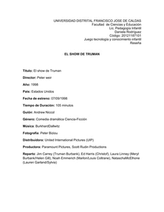 UNIVERSIDAD DISTRITAL FRANCISCO JOSE DE CALDAS
Facultad de Ciencias y Educación
Lic. Pedagogía Infantil
Daniela Rodríguez
Código: 20121187101
Juego tecnología y conocimiento infantil
Reseña
EL SHOW DE TRUMAN
Título: El show de Truman
Director: Peter weir
Año: 1998
País: Estados Unidos
Fecha de estreno: 07/09/1998
Tiempo de Duración: 105 minutos
Guión: Andrew Niccol
Género: Comedia dramática Ciencia-Ficción
Música: BurkhardDallwitz
Fotografía: Peter Biziou
Distribuidora: United International Pictures (UIP)
Productora: Paramount Pictures, Scott Rudin Productions
Reparto: Jim Carrey (Truman Burbank), Ed Harris (Christof), Laura Linney (Meryl
Burbank/Helen Gill), Noah Emmerich (Marlon/Louis Coltrane), NataschaMcElhone
(Lauren Garland/Sylvia)
 