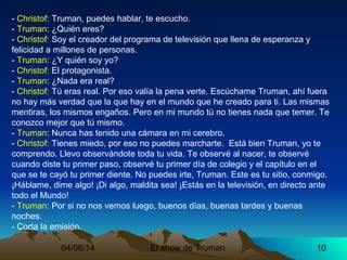 04/06/14 El show de Truman 10
- Christof: Truman, puedes hablar, te escucho.
- Truman: ¿Quién eres?
- Christof: Soy el creador del programa de televisión que llena de esperanza y
felicidad a millones de personas.
- Truman: ¿Y quién soy yo?
- Christof: El protagonista.
- Truman: ¿Nada era real?
- Christof: Tú eras real. Por eso valía la pena verte. Escúchame Truman, ahí fuera
no hay más verdad que la que hay en el mundo que he creado para ti. Las mismas
mentiras, los mismos engaños. Pero en mi mundo tú no tienes nada que temer. Te
conozco mejor que tú mismo.
- Truman: Nunca has tenido una cámara en mi cerebro.
- Christof: Tienes miedo, por eso no puedes marcharte. Está bien Truman, yo te
comprendo. Llevo observándote toda tu vida. Te observé al nacer, te observé
cuando diste tu primer paso, observé tu primer día de colegio y el capítulo en el
que se te cayó tu primer diente. No puedes irte, Truman. Este es tu sitio, conmigo.
¡Háblame, dime algo! ¡Di algo, maldita sea! ¡Estás en la televisión, en directo ante
todo el Mundo!
- Truman: Por si no nos vemos luego, buenos días, buenas tardes y buenas
noches.
- Corta la emisión.
 