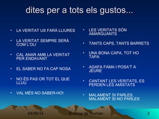 04/06/14 El show de Truman 3
dites per a tots els gustos...dites per a tots els gustos...
• LA VERITAT US FARÀ LLIURES
• LA VERITAT SEMPRE SERÀ
COM L’OLI
• CAL ANAR AMB LA VERITAT
PER ENDAVANT
• EL SABER NO FA CAP NOSA
• NO ÉS PAS OR TOT EL QUE
LLUU
• VAL MÉS NO SABER-HO!
• LES VERITATS SÓN
AMARGUANTS
• TANTS CAPS, TANTS BARRETS
• UNA BONA CAPA, TOT HO
TAPA
• AGAFA FAMA I POSA’T A
JEURE
• CANTANT LES VERITATS, ES
PERDEN LES AMISTATS
• MALAMENT SI PARLES,
MALAMENT SI NO PARLES
 