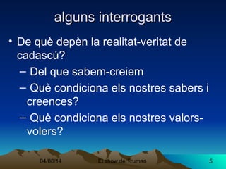04/06/14 El show de Truman 5
alguns interrogantsalguns interrogants
• De què depèn la realitat-veritat de
cadascú?
– Del que sabem-creiem
– Què condiciona els nostres sabers i
creences?
– Què condiciona els nostres valors-
volers?
 