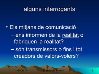 04/06/14 El show de Truman 6
alguns interrogantsalguns interrogants
• Els mitjans de comunicació
– ens informen de la realitat o
fabriquen la realitat?
– són transmissors o fins i tot
creadors de valors-volers?
 