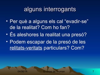 04/06/14 El show de Truman 7
alguns interrogantsalguns interrogants
• Per què a alguns els cal “evadir-se”
de la realitat? Com ho fan?
• És aleshores la realitat una presó?
• Podem escapar de la presó de les
relitats-veritats particulars? Com?
 