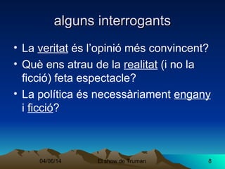 04/06/14 El show de Truman 8
alguns interrogantsalguns interrogants
• La veritat és l’opinió més convincent?
• Què ens atrau de la realitat (i no la
ficció) feta espectacle?
• La política és necessàriament engany
i ficció?
 