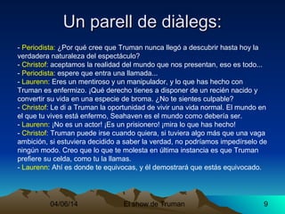 04/06/14 El show de Truman 9
- Periodista: ¿Por qué cree que Truman nunca llegó a descubrir hasta hoy la
verdadera naturaleza del espectáculo?
- Christof: aceptamos la realidad del mundo que nos presentan, eso es todo...
- Periodista: espere que entra una llamada...
- Laurenn: Eres un mentiroso y un manipulador, y lo que has hecho con
Truman es enfermizo. ¡Qué derecho tienes a disponer de un recién nacido y
convertir su vida en una especie de broma. ¿No te sientes culpable?
- Christof: Le di a Truman la oportunidad de vivir una vida normal. El mundo en
el que tu vives está enfermo, Seahaven es el mundo como debería ser.
- Laurenn: ¡No es un actor! ¡Es un prisionero! ¡mira lo que has hecho!
- Christof: Truman puede irse cuando quiera, si tuviera algo más que una vaga
ambición, si estuviera decidido a saber la verdad, no podríamos impedírselo de
ningún modo. Creo que lo que te molesta en última instancia es que Truman
prefiere su celda, como tu la llamas.
- Laurenn: Ahí es donde te equivocas, y él demostrará que estás equivocado.
Un parell de diàlegs:Un parell de diàlegs:
 