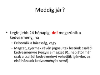 Meddig jár?
• Legfeljebb 24 hónapig, de! megszűnik a
kedvezmény, ha
– Felbomlik a házasság, vagy
– Magzat, gyermek révén jogosultak leszünk családi
kedvezményre (vagyis a magzat 91. napjától már
csak a családi kedvezményt vehetjük igénybe, az
első házasok kedvezményét nem!)
 