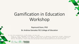 Gamification in Education
Workshop
Raymund Sison, PhD
Br. Andrew Gonzalez FSC College of Education
To cite this presentation in APA format, you may use:
Sison, R. (2021, September 30-October 1). Gamification in Education [PowerPoint slides]. Educational
Leadership Summer Institute, Br. Andrew Gonzalez FSC College of Education, De La Salle University,
Manila, Philippines. https://www.dlsu.edu.ph/wp-content/uploads/pdf/elsi/elsi-GiE-slides.pdf
 