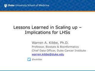Lessons Learned in Scaling up –
Implications for LHSs
Warren A. Kibbe, Ph.D.
Professor, Biostats & Bioinformatics
Chief Data Officer, Duke Cancer Institute
warren.kibbe@duke.edu
@wakibbe
 