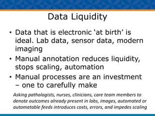 Data Liquidity
• Data that is electronic ‘at birth’ is
ideal. Lab data, sensor data, modern
imaging
• Manual annotation reduces liquidity,
stops scaling, automation
• Manual processes are an investment
– one to carefully make
Asking pathologists, nurses, clinicians, care team members to
denote outcomes already present in labs, images, automated or
automatable feeds introduces costs, errors, and impedes scaling
 