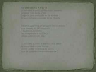                    SI VOLVIERA A VIVIRSi volviera a vivir, si eso fuera posible,gozaría más de la Vida.Dejaría para después de la Muertelo que hubiera después de la Muerte.Dejaría que Dios se ocupara de las cosasque son de su incumbenciay buscaría la forma de integrarme a su Obradesde adentro de ella.Si volviera a vivir le daría a mis ideas la importancia que tienenentre tantos millones de solesque se queman inexorablemente...