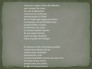 Usaría sin culpas el don del albedríopara aceptar las cosas, así, tan simplementecomo son en sí mismas,reconociendo el Orden de un Orden que supera mi razón, sus razones, sus predecibles usos,sus previsibles miedos, su envoltura de carne,su intrascendente intento de una supervivenciaque le otorgue dominio sobre el poder del Tiempo.Si volviera a vivir, si eso fuera posible,viajaría hacia dentro de mí,donde estoy confinado, estremecido y soloen esta irrepetible aventura de estar vivo,en la que sé que mueroporque sería una piedra, si algo me hiciera eterno.