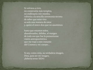 Si volviera a vivir,no construiría más templos,no endiosaría mis miedos,volvería a la sencilla ceremonia secretade saber que estar vivo es solo una manera de estary, quizá el único don que no asumimoshasta que estamos solos, abandonados, débiles, al margen de todo eso que fue la presuntuosavisión antropocéntricaque me trajo a este instante del Cosmos y mi cuerpo...Si soy, como creía, su verdadera imagen,Dios, para ser mi imagen, ¡debería tener SIDA!