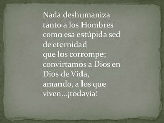 Nada deshumaniza tanto a los Hombres como esa estúpida sed de eternidad que los corrompe;convirtamos a Dios en Dios de Vida, amando, a los que viven...¡todavía!