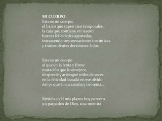 MI CUERPOEste es mi cuerpo,el barco que capeó cien temporales,la caja que contiene mi tesoro:huecas felicidades agostadas,intrascendentes sensaciones instintivasy trascendentes decisiones: hijos.Este es mi cuerpoal que en la lenta y firme mutación que lo envejece,desprecié y arriesgué miles de vecesen la felicidad basada en ese olvidodel yo que él encarnaba y contenía...Metido en él mis plazos hoy parecenun parpadeo de Dios, una mentira