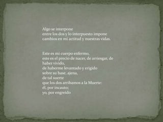 Algo se interponeentre los dos y lo interpuesto imponecambios en mi actitud y nuestras vidas.Este es mi cuerpo enfermo,este es el precio de nacer, de arriesgar, de haber vivido,de haberme levantado y erigidosobre su base, ajena,de tal suerteque los dos arribamos a la Muerte:él, por incauto;yo, por engreído
