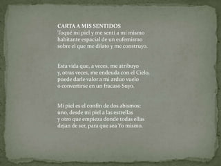 CARTA A MIS SENTIDOSToqué mi piel y me sentí a mí mismohabitante espacial de un eufemismosobre el que me dilato y me construyo.Esta vida que, a veces, me atribuyoy, otras veces, me endeuda con el Cielo,puede darle valor a mi arduo vueloo convertirse en un fracaso Suyo.Mi piel es el confín de dos abismos:uno, desde mi piel a las estrellasy otro que empieza donde todas ellasdejan de ser, para que sea Yo mismo.